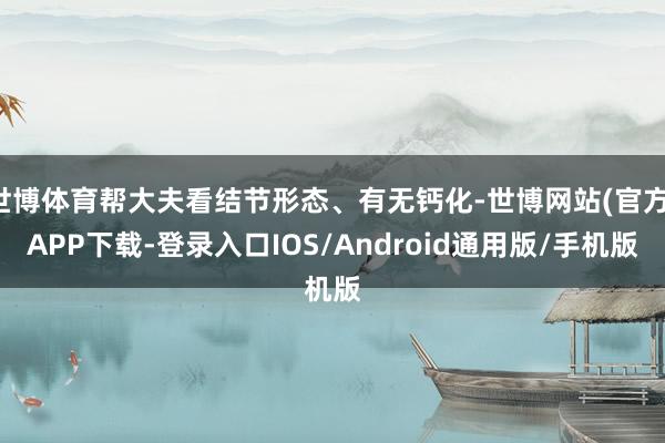 世博体育帮大夫看结节形态、有无钙化-世博网站(官方)APP下载-登录入口IOS/Android通用版/手机版