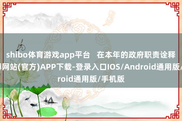 shibo体育游戏app平台   在本年的政府职责诠释中-世博网站(官方)APP下载-登录入口IOS/Android通用版/手机版