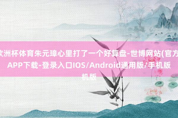 欧洲杯体育朱元璋心里打了一个好算盘-世博网站(官方)APP下载-登录入口IOS/Android通用版/手机版