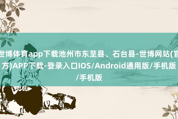 世博体育app下载池州市东至县、石台县-世博网站(官方)APP下载-登录入口IOS/Android通用版/手机版