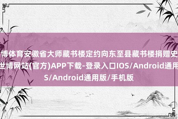 世博体育安徽省大师藏书楼定约向东至县藏书楼捐赠史籍行动本日-世博网站(官方)APP下载-登录入口IOS/Android通用版/手机版