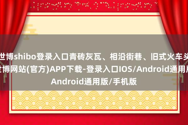 世博shibo登录入口青砖灰瓦、相沿街巷、旧式火车头等元素-世博网站(官方)APP下载-登录入口IOS/Android通用版/手机版