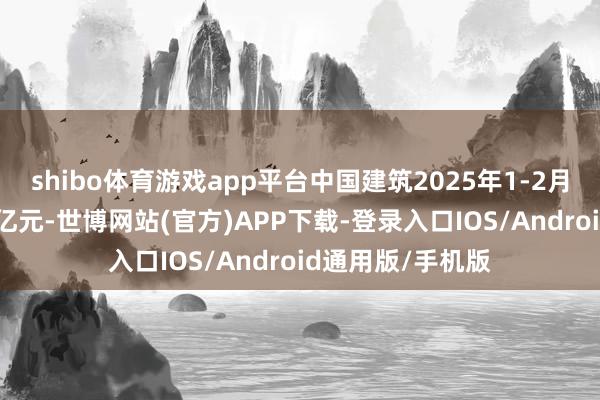 shibo体育游戏app平台中国建筑2025年1-2月合约销售额328亿元-世博网站(官方)APP下载-登录入口IOS/Android通用版/手机版