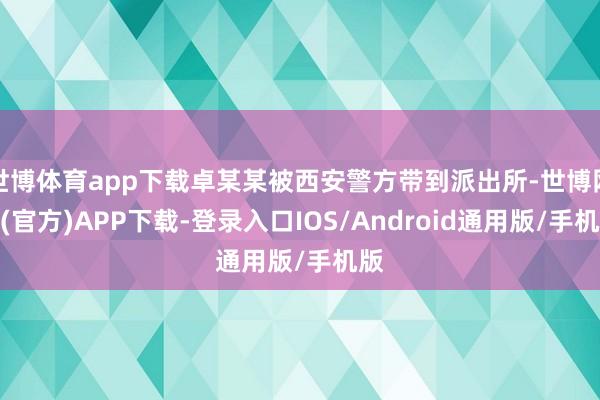 世博体育app下载卓某某被西安警方带到派出所-世博网站(官方)APP下载-登录入口IOS/Android通用版/手机版