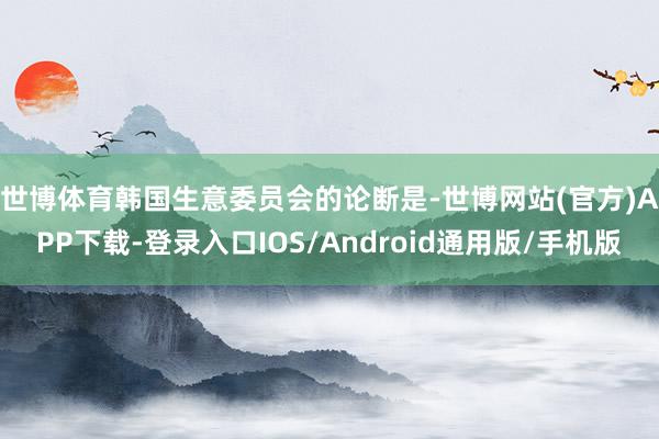 世博体育　　韩国生意委员会的论断是-世博网站(官方)APP下载-登录入口IOS/Android通用版/手机版