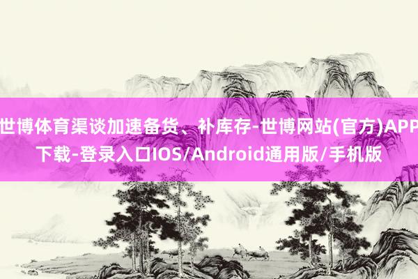 世博体育渠谈加速备货、补库存-世博网站(官方)APP下载-登录入口IOS/Android通用版/手机版