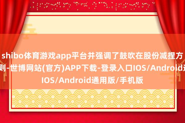 shibo体育游戏app平台并强调了鼓吹在股份减捏方面的快活和规则-世博网站(官方)APP下载-登录入口IOS/Android通用版/手机版