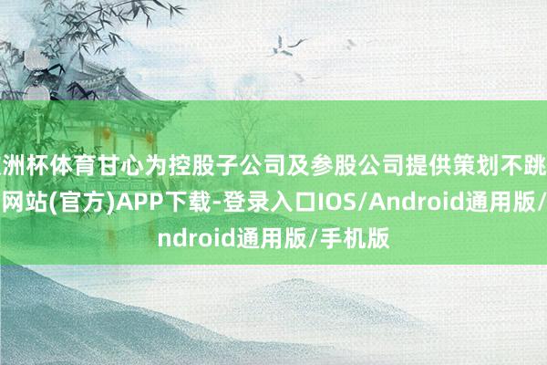 欧洲杯体育甘心为控股子公司及参股公司提供策划不跳动1-世博网站(官方)APP下载-登录入口IOS/Android通用版/手机版
