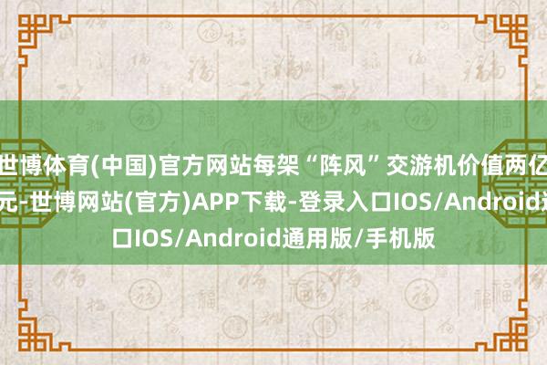 世博体育(中国)官方网站每架“阵风”交游机价值两亿七千万好意思元-世博网站(官方)APP下载-登录入口IOS/Android通用版/手机版