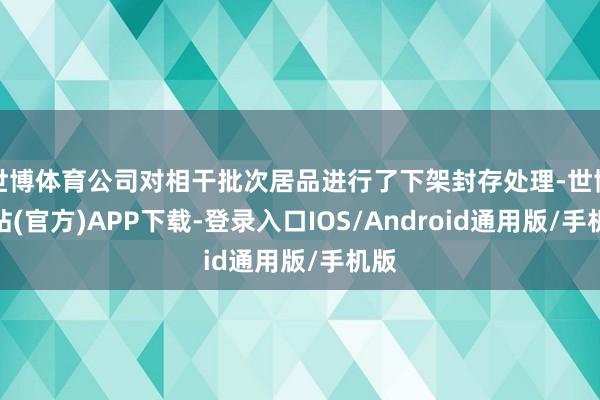 世博体育公司对相干批次居品进行了下架封存处理-世博网站(官方)APP下载-登录入口IOS/Android通用版/手机版