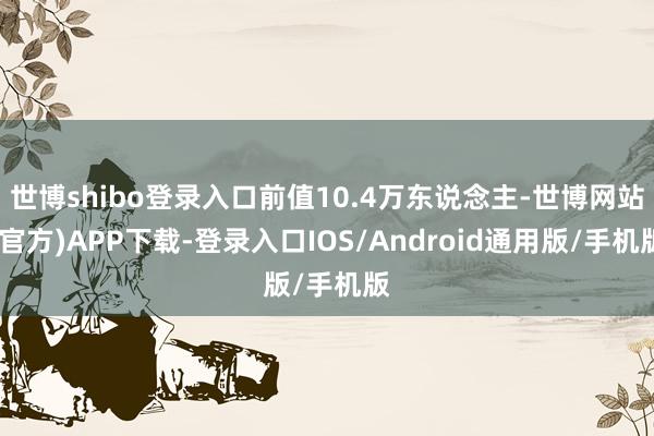 世博shibo登录入口前值10.4万东说念主-世博网站(官方)APP下载-登录入口IOS/Android通用版/手机版