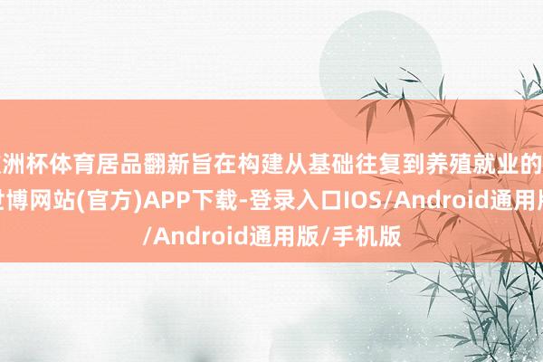 欧洲杯体育居品翻新旨在构建从基础往复到养殖就业的完满生态-世博网站(官方)APP下载-登录入口IOS/Android通用版/手机版