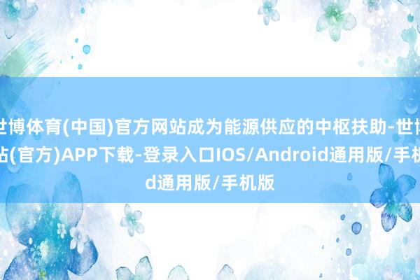 世博体育(中国)官方网站成为能源供应的中枢扶助-世博网站(官方)APP下载-登录入口IOS/Android通用版/手机版