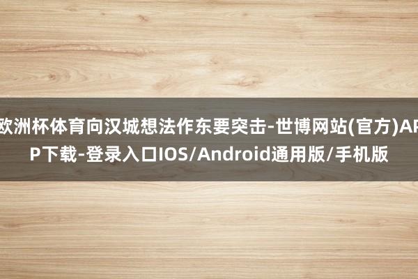 欧洲杯体育向汉城想法作东要突击-世博网站(官方)APP下载-登录入口IOS/Android通用版/手机版