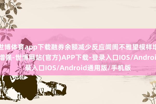 世博体育app下载融券余额减少反应阛阓不雅望模样增强粗略看厚模样增强-世博网站(官方)APP下载-登录入口IOS/Android通用版/手机版
