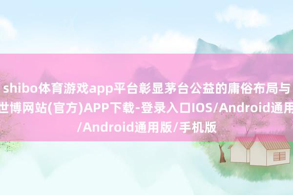shibo体育游戏app平台彰显茅台公益的庸俗布局与深切羡慕-世博网站(官方)APP下载-登录入口IOS/Android通用版/手机版