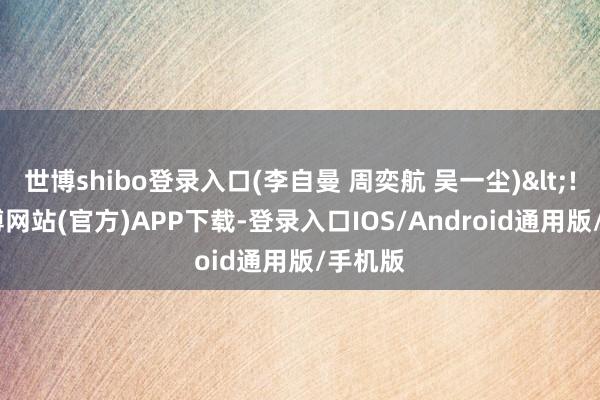 世博shibo登录入口(李自曼 周奕航 吴一尘)<!---世博网站(官方)APP下载-登录入口IOS/Android通用版/手机版