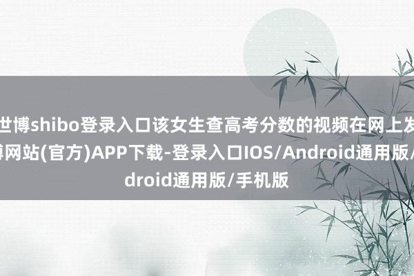 世博shibo登录入口该女生查高考分数的视频在网上发布-世博网站(官方)APP下载-登录入口IOS/Android通用版/手机版