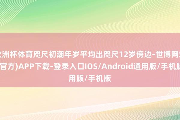 欧洲杯体育咫尺初潮年岁平均出咫尺12岁傍边-世博网站(官方)APP下载-登录入口IOS/Android通用版/手机版