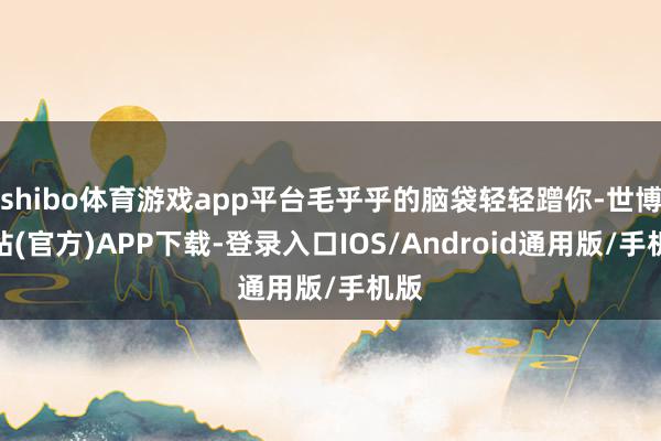 shibo体育游戏app平台毛乎乎的脑袋轻轻蹭你-世博网站(官方)APP下载-登录入口IOS/Android通用版/手机版