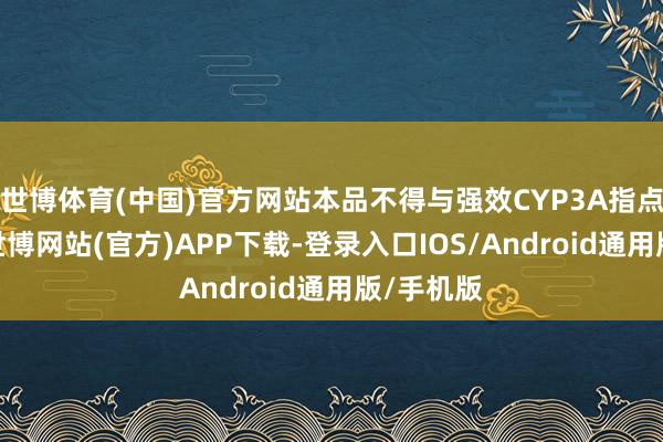 世博体育(中国)官方网站本品不得与强效CYP3A指点剂联用-世博网站(官方)APP下载-登录入口IOS/Android通用版/手机版