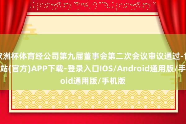欧洲杯体育经公司第九届董事会第二次会议审议通过-世博网站(官方)APP下载-登录入口IOS/Android通用版/手机版