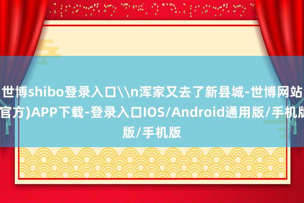 世博shibo登录入口\n浑家又去了新县城-世博网站(官方)APP下载-登录入口IOS/Android通用版/手机版