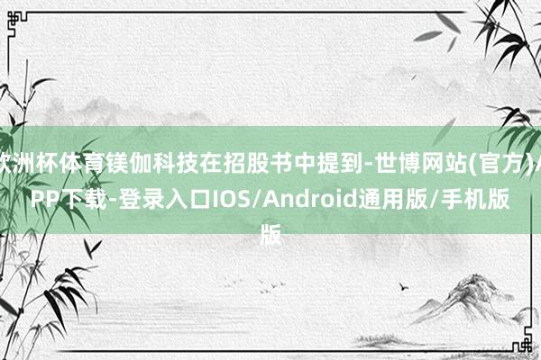 欧洲杯体育镁伽科技在招股书中提到-世博网站(官方)APP下载-登录入口IOS/Android通用版/手机版
