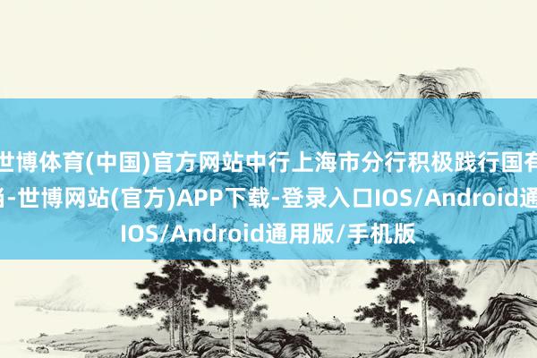 世博体育(中国)官方网站中行上海市分行积极践行国有大行背连累当-世博网站(官方)APP下载-登录入口IOS/Android通用版/手机版
