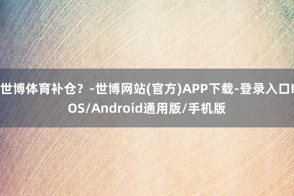 世博体育补仓？-世博网站(官方)APP下载-登录入口IOS/Android通用版/手机版