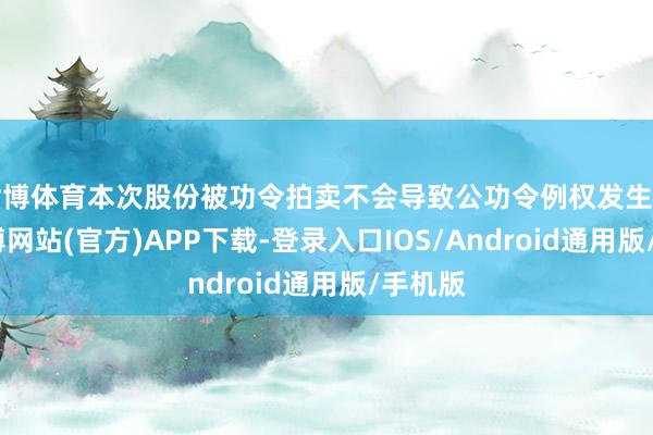 世博体育本次股份被功令拍卖不会导致公功令例权发生变更-世博网站(官方)APP下载-登录入口IOS/Android通用版/手机版