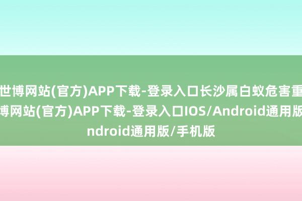 世博网站(官方)APP下载-登录入口长沙属白蚁危害重灾地-世博网站(官方)APP下载-登录入口IOS/Android通用版/手机版