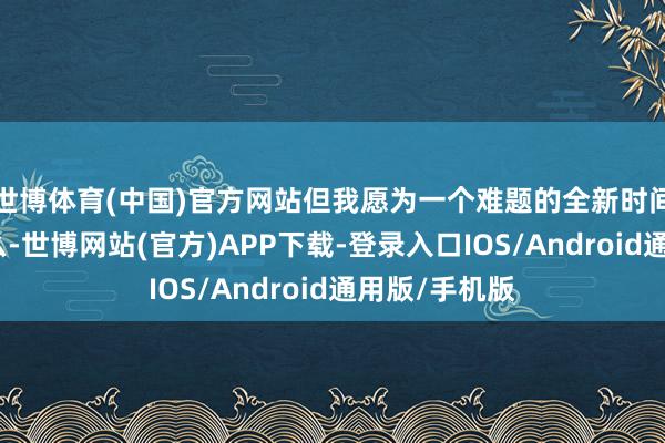 世博体育(中国)官方网站但我愿为一个难题的全新时间再作念点什么-世博网站(官方)APP下载-登录入口IOS/Android通用版/手机版