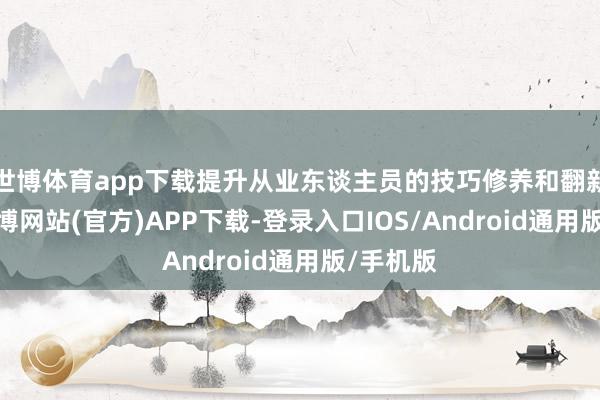 世博体育app下载提升从业东谈主员的技巧修养和翻新才智-世博网站(官方)APP下载-登录入口IOS/Android通用版/手机版