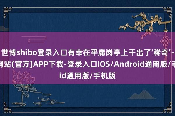 世博shibo登录入口有幸在平庸岗亭上干出了‘稀奇’-世博网站(官方)APP下载-登录入口IOS/Android通用版/手机版