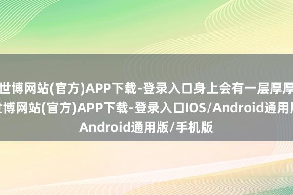 世博网站(官方)APP下载-登录入口身上会有一层厚厚的铠甲-世博网站(官方)APP下载-登录入口IOS/Android通用版/手机版