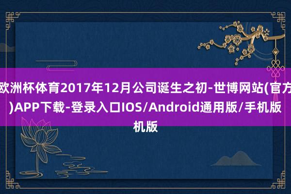 欧洲杯体育2017年12月公司诞生之初-世博网站(官方)APP下载-登录入口IOS/Android通用版/手机版