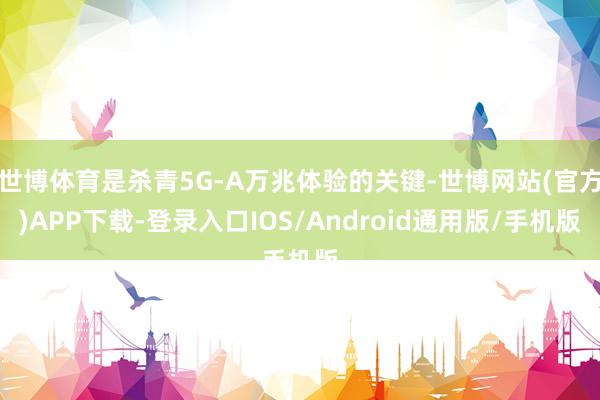 世博体育是杀青5G-A万兆体验的关键-世博网站(官方)APP下载-登录入口IOS/Android通用版/手机版