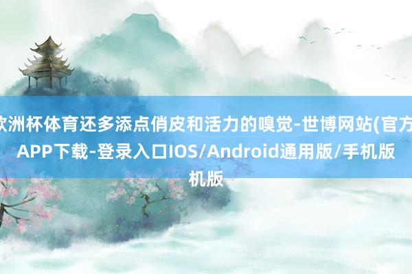 欧洲杯体育还多添点俏皮和活力的嗅觉-世博网站(官方)APP下载-登录入口IOS/Android通用版/手机版