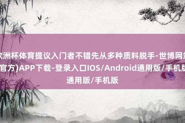 欧洲杯体育提议入门者不错先从多种质料脱手-世博网站(官方)APP下载-登录入口IOS/Android通用版/手机版