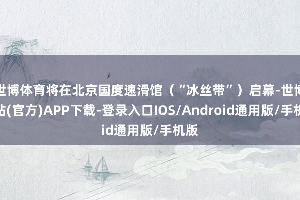 世博体育将在北京国度速滑馆（“冰丝带”）启幕-世博网站(官方)APP下载-登录入口IOS/Android通用版/手机版