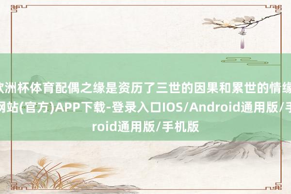 欧洲杯体育配偶之缘是资历了三世的因果和累世的情缘-世博网站(官方)APP下载-登录入口IOS/Android通用版/手机版
