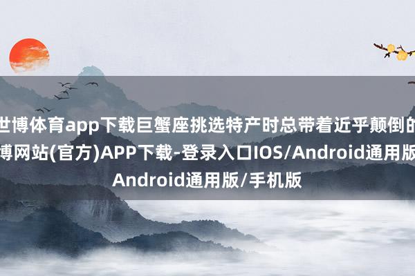 世博体育app下载巨蟹座挑选特产时总带着近乎颠倒的正经-世博网站(官方)APP下载-登录入口IOS/Android通用版/手机版