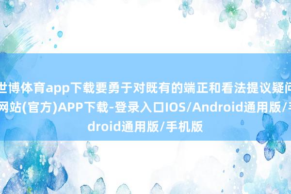 世博体育app下载要勇于对既有的端正和看法提议疑问-世博网站(官方)APP下载-登录入口IOS/Android通用版/手机版