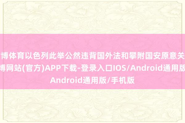 世博体育以色列此举公然违背国外法和攀附国安原意关连方案-世博网站(官方)APP下载-登录入口IOS/Android通用版/手机版