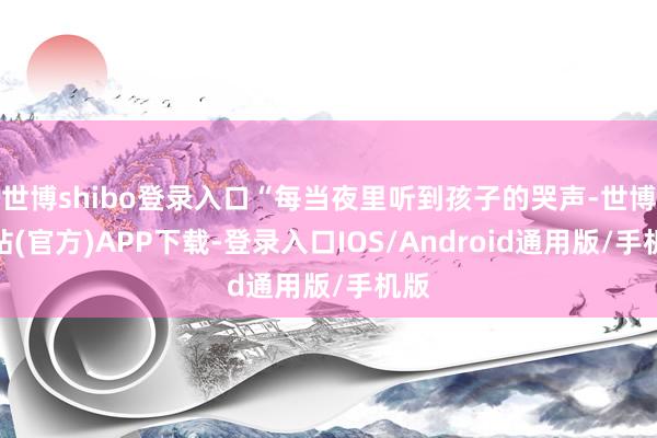 世博shibo登录入口“每当夜里听到孩子的哭声-世博网站(官方)APP下载-登录入口IOS/Android通用版/手机版