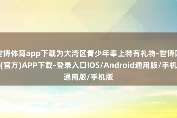 世博体育app下载为大湾区青少年奉上特有礼物-世博网站(官方)APP下载-登录入口IOS/Android通用版/手机版