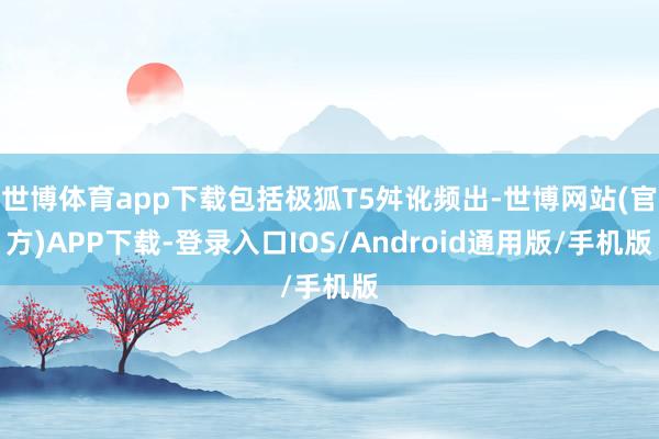 世博体育app下载包括极狐T5舛讹频出-世博网站(官方)APP下载-登录入口IOS/Android通用版/手机版