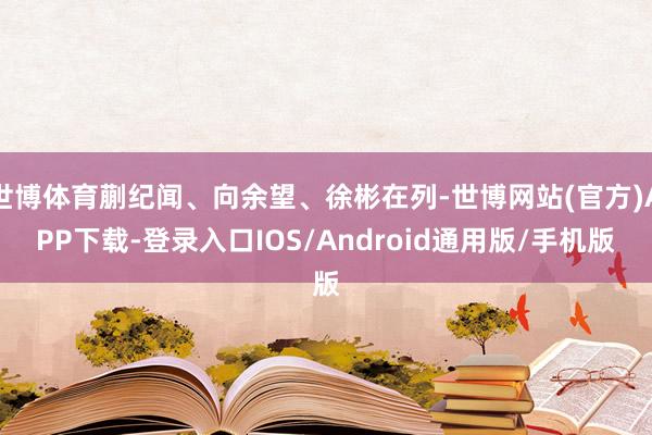 世博体育蒯纪闻、向余望、徐彬在列-世博网站(官方)APP下载-登录入口IOS/Android通用版/手机版