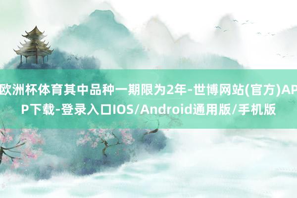 欧洲杯体育其中品种一期限为2年-世博网站(官方)APP下载-登录入口IOS/Android通用版/手机版
